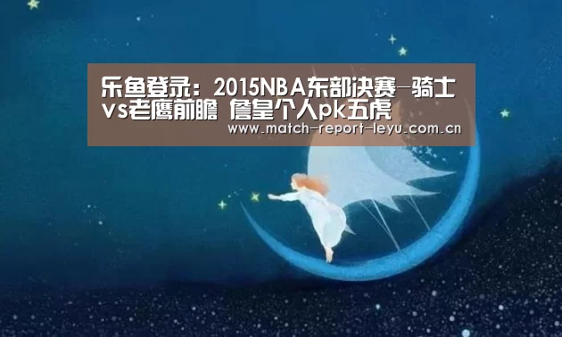 乐鱼登录:2015NBA东部决赛-骑士vs老鹰前瞻 詹皇个人pk五虎(图1) 乐鱼登陆入口