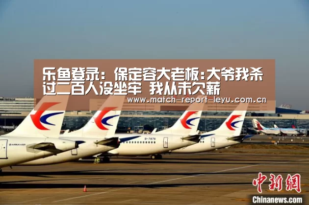 乐鱼登录:保定容大老板:大爷我杀过二百人没坐牢 我从未欠薪(图1) 乐鱼登陆入口
